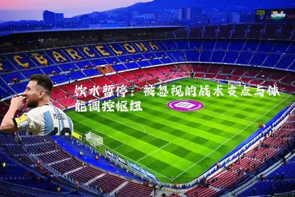 饮水暂停：被忽视的战术支点与体能调控枢纽