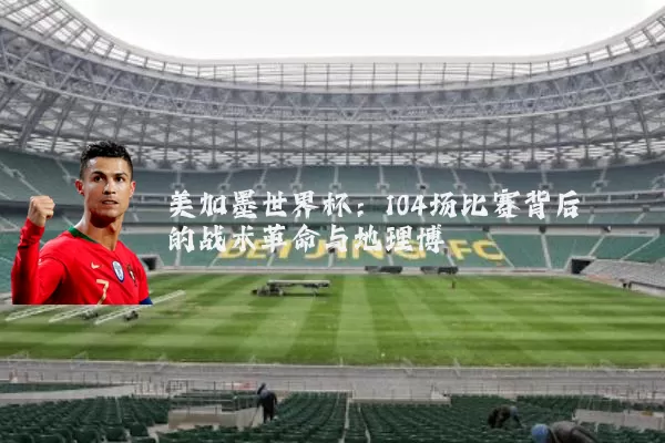 美加墨世界杯：104场比赛背后的战术革命与地理博弈