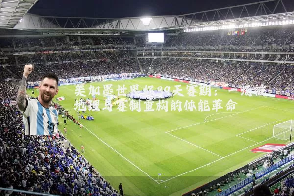 美加墨世界杯39天赛期：一场被地理与赛制重构的体能革命