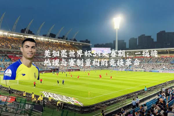 美加墨世界杯39天赛期:一场被地理与赛制重构的竞技革命